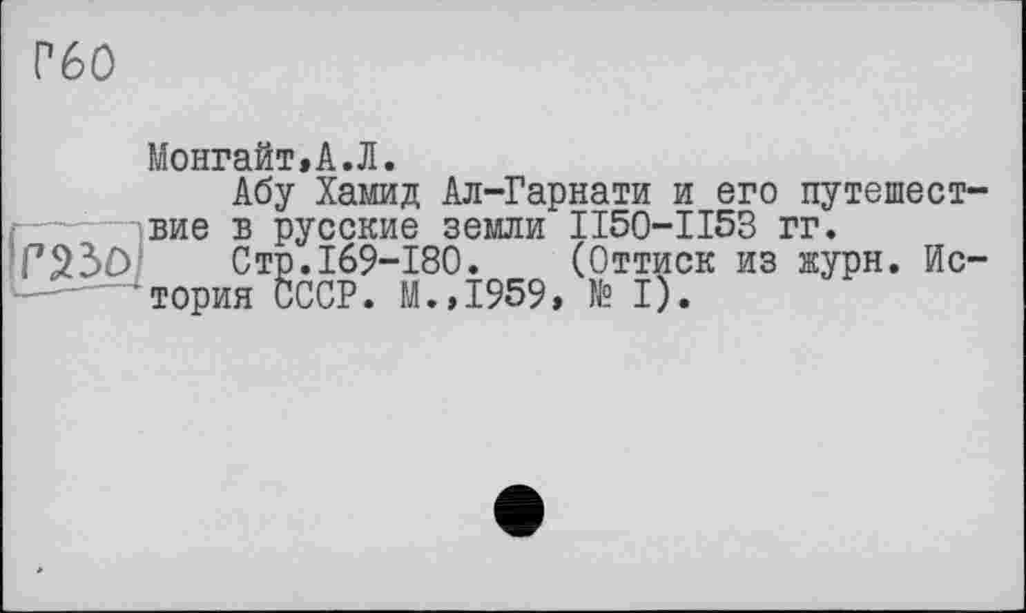 ﻿Г60
Монгайт,А.Л.
Абу Хамид Ал-Гарнати и его путешествие в русские земли П50-ІІ53 гг.
Стр.169-180. (Оттиск из журн. История СССР. М.,1959, № I).